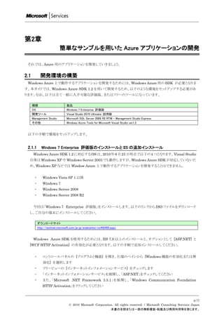 第2章
                           簡単なサンプルを用いた Azure アプリケーションの開発

 それでは、Azure 用のアプリケーションを開発していきましょう。


2.1          開発環境の構築
 Windows Azure 上で動作するアプリケーションを開発するためには、Windows Azure 用の SDK が必要となりま
す。本ガイドでは、Windows Azure SDK 1.2 を用いて開発するため、以下のような環境をセットアップする必要があ
ります。なお、以下は全て一般に入手可能な評価版、またはフリーのツールになっています。

      種類                         製品
      OS                         Windows 7 Enterprise 評価版
      開発ツール                      Visual Studio 2010 Ultimate 試用版
      Management Studio          Microsoft SQL Server 2008 R2 RTM - Management Studio Express
      その他                        Windows Azure Tools for Microsoft Visual Studio ver1.2


 以下の手順で環境をセットアップします。


 2.1.1        Windows 7 Enterprise 評価版のインストールと IIS の追加インストール
      Windows Azure SDK 1.2 に対応する OS は、2010 年 6 月 25 日時点で以下の 4 つとなります。Visual Studio
  自体は Windows XP や Windows Server 2003 でも動作しますが、Windows Azure SDK が対応していないた
  め、Windows XP などでは Window Azure 上で動作するアプリケーションを開発することはできません。


       ・       Windows Vista SP 1 以降
       ・       Windows 7
       ・       Windows Server 2008
       ・       Windows Server 2008 R2


      今回は「Windows 7 Enterprise 評価版」をインストールします。以下のリンクから ISO ファイルをダウンロード
  し、ご自分の端末にインストールしてください。

           ダウンロードサイト
           http://technet.microsoft.com/ja-jp/evalcenter/cc442495.aspx


      Windows Azure SDK を使用するためには、IIS 7.0 以上のインストールと、オプションとして [ASP.NET] と
  [WCF HTTP Activation] の有効化が必要となります。以下の手順で追加インストールしてください。


       ・       コントロールパネルの [プログラムと機能] を開き、左端のペインから [Windows 機能の有効化または無
               効化] を選択します
       ・       ツリービューの [インターネットインフォメーションサービス] をチェックします
       ・       「インターネットインフォメーションサービス」を展開し、「ASP.NET」をチェックしてください
       ・       また、「Microsoft .NET Framework 3.5.1」を展開し、「Windows Communication Foundation
               HTTP Activation」をクリックしてください


                                                                                                                       p.11
                                  © 2010 Microsoft Corporation. All rights reserved. / Microsoft Consulting Services Japan
                                                             本書の全部または一部の無断複製・転載及び商用利用等を禁じます。
 