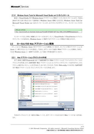 2.1.4      Windows Azure Tools for Microsoft Visual Studio ver1.2 のインストール
      最後に、Visual Studio 用の Windows Azure アプリケーション開発ツールキットをインストールします。今回は、
  2010 年 6 月 25 日時点において最新版の、Windows Azure SDK 1.2 を含む、Windows Azure Tools for
  Microsoft Visual Studio ver 1.2 をインストールします。以下のリンクよりダウンロードし、インストールしてくださ
  い。

         ダウンロードサイト
         http://www.microsoft.com/downloads/details.aspx?FamilyID=2274a0a8-5d37-4eac-b50a-e197dc340f6f&displaylang=en


      インストールすると、同時に SDK もインストールされます。そして、Visual Studio で Cloud Service のプロジェ
  クトテンプレートが追加され、Windows Azure 上で動作するアプリケーションの開発が可能となります。


2.2        ローカルでの Web アプリケーション開発
 さて、いよいよ Windows Azure 用のアプリケーションを開発していきます。オンプレミス型のアプリケーションを
Azure 上へ移行するというシナリオも想定し、今回は、まずローカルで通常の Web アプリケーションを開発し（本章）、
それを Windows Azure 上へ展開する（次章）、という流れで作業を進めていきます。


 2.2.1      Web アプリケーションプロジェクトの作成
      まず、新規に.NET Framework 4.0 で [ASP.NET 空の Web アプリケーション] プロジェクトテンプレートから
  プロジェクトを作成します。[ASP.NET Web アプリケーション] というプロジェクトテンプレートもありますが、こちら
  ですと、必要のないモジュールまで含まれてしまいます。そのため、今回は Web.config のみを含む [ASP.NET
  空の Web アプリケーション] プロジェクトテンプレートから作成します。




      今回はサンプルとして、①一般的な Web ページと、②データベース入出力を行う Web ページの 2 つを作成し
  ます。




                                                                                                                    p.13
                               © 2010 Microsoft Corporation. All rights reserved. / Microsoft Consulting Services Japan
                                                          本書の全部または一部の無断複製・転載及び商用利用等を禁じます。
 