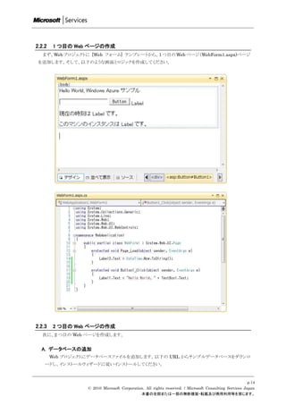 2.2.2   1 つ目の Web ページの作成
   まず、Web プロジェクトに [Web フォーム] テンプレートから、1 つ目の Web ページ（WebForm1.aspx)ページ
 を追加します。そして、以下のような画面とロジックを作成してください。




2.2.3   2 つ目の Web ページの作成
   次に、2 つ目の Web ページを作成します。


  A. データベースの追加
        Web プロジェクトにデータベースファイルを追加します。以下の URL からサンプルデータベースをダウンロ
    ードし、インストールウィザードに従いインストールしてください。


                                                                                                       p.14
                  © 2010 Microsoft Corporation. All rights reserved. / Microsoft Consulting Services Japan
                                             本書の全部または一部の無断複製・転載及び商用利用等を禁じます。
 