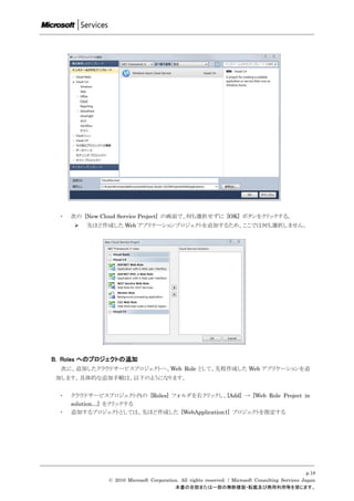 ・   次の [New Cloud Service Project] の画面で、何も選択せずに [OK] ボタンをクリックする。
         先ほど作成した Web アプリケーションプロジェクトを追加するため、ここでは何も選択しません。




B. Roles へのプロジェクトの追加
  次に、追加したクラウドサービスプロジェクトへ、Web Role として、先程作成した Web アプリケーションを追
加します。具体的な追加手順は、以下のようになります。


  ・   クラウドサービスプロジェクト内の [Roles] フォルダを右クリックし、[Add] → [Web Role Project in
      solution…] をクリックする
  ・   追加するプロジェクトとしては、先ほど作成した [WebApplication1] プロジェクトを指定する




                                                                                                     p.18
                © 2010 Microsoft Corporation. All rights reserved. / Microsoft Consulting Services Japan
                                           本書の全部または一部の無断複製・転載及び商用利用等を禁じます。
 