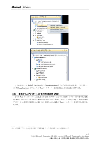 以上の作業により、[Roles] フォルダの中に、[WebApplication1] プロジェクトが追加されます。これにより、こ
     の [WebApplication1] プロジェクトが Web ロールサーバー上に展開され、実行されるようになります。


    2.3.3   複数の Web アプリケーションを同時に展開する場合
       1 つの Web ロールサーバー上には、1 つの Web アプリケーションのみが展開（インストール）可能です。複数
     の Web アプリケーションを、同一の Web ロールサーバー上に展開して実行することはできません。複数の Web
     アプリケーションを同時に展開したい場合には、下図のように、複数の Web ロールサーバーを使用する必要があ
     ります4。




4   ひとつの Web アプリケーションにまとめ直して、Web Role サーバー上に展開するという方法もあります。



                                                                                                          p.19
                     © 2010 Microsoft Corporation. All rights reserved. / Microsoft Consulting Services Japan
                                                本書の全部または一部の無断複製・転載及び商用利用等を禁じます。
 