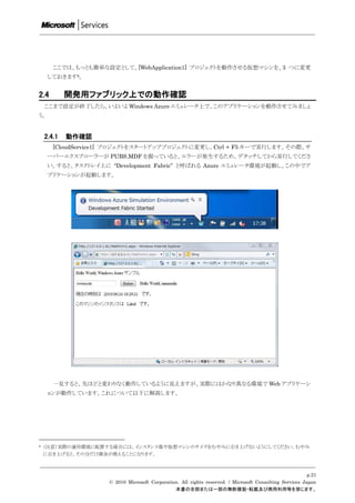 ここでは、もっとも簡単な設定として、[WebApplication1] プロジェクトを動作させる仮想マシンを、3 つに変更
     しておきます6。


2.4         開発用ファブリック上での動作確認
    ここまで設定が終了したら、いよいよ Windows Azure エミュレータ上で、このアプリケーションを動作させてみましょ
う。


    2.4.1   動作確認
       [CloudService1] プロジェクトをスタートアッププロジェクトに変更し、Ctrl + F5 キーで実行します。その際、サ
     ーバーエクスプローラーが PUBS.MDF を握っていると、エラーが発生するため、デタッチしてから実行してくださ
     い。すると、タスクトレイ上に “Development Fabric” と呼ばれる Azure エミュレータ環境が起動し、この中でア
     プリケーションが起動します。




       一見すると、先ほどと変わりなく動作しているように見えますが、実際にはかなり異なる環境で Web アプリケーシ
     ョンが動作しています。これについて以下に解説します。




6   （注意）実際の運用環境に配置する場合には、インスタンス数や仮想マシンのサイズをむやみに引き上げないようにしてください。むやみ
    に引き上げると、その分だけ課金が増えることになります。



                                                                                                          p.21
                     © 2010 Microsoft Corporation. All rights reserved. / Microsoft Consulting Services Japan
                                                本書の全部または一部の無断複製・転載及び商用利用等を禁じます。
 