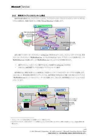 2.4.2   開発用ファブリックのランタイム構成
       最終的な運用環境では、このアプリケーションは、ファブリックコントローラ 7によってコンピュートサービスのイン
     フラ上に展開され、複数の仮想マシン（VM、Virtual Machine）が起動します8。




       通常、IIS 7 ではワーカープロセスとして w3wp.exe が利用されます。しかし、コンピュートサービスでは、専用
     のワーカープロセスとして WaWebHost.exe というものが用意されており、アプリケーションを展開すると、この
     WaWebHost.exe が起動します。この WaWebHost.exe には、以下のような特徴があります。


       ・    IIS 7 のモジュールをロードして動作するため、内部動作は w3wp.exe とほぼ同じ
       ・    内部では、ASP.NET ランタイムが統合パイプラインモードで動作


       運用環境では、複数の仮想マシンが展開され、1 仮想マシン（サーバ）あたり 1 ワーカープロセスが起動します。
     これに対して、開発環境（開発用ファブリック）では、運用環境で利用される VM と同じ数のホストプロセス
     （WaWebHost.exe）が、ローカルコンピューター内で起動します。これにより、運用環境をエミュレーションするよう
     になっています。




7   コンピュートサービス全体を管理している制御コンピュータ群のことです。
8   わかりやすくするため、下図では各サーバーを物理マシンとしてイラストを描いていますが、実際には仮想マシンとして Azure 環境に展
    開されます。



                                                                                                          p.22
                     © 2010 Microsoft Corporation. All rights reserved. / Microsoft Consulting Services Japan
                                                本書の全部または一部の無断複製・転載及び商用利用等を禁じます。
 