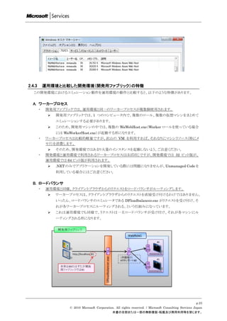 2.4.3       運用環境と比較した開発環境（開発用ファブリック）の特徴
   この開発環境におけるエミュレーション動作を運用環境の動作と比較すると、以下のような特徴があります。


  A. ワーカープロセス
        ・   開発用ファブリックでは、運用環境と同一のワーカープロセスが複数個使用されます。
                開発用ファブリックでは、1 つのコンピュータ内で、複数のロール、複数の仮想マシンをまとめて
                 エミュレーションする必要があります。
                このため、開発用マシンの中では、複数の WaWebHost.exe（Worker ロールを使っている場合
                 には WaWorkerHost.exe）が起動する形になります。
        ・   ワーカープロセスは比較的軽量ですが、沢山の VM を利用すれば、それなりにマシンリソース（特にメ
            モリ）を消費します。
              そのため、開発環境ではあまり大量のインスタンスを起動しないよう、ご注意ください。
        ・   開発環境と運用環境で利用されるワーカープロセスはほぼ同じですが、開発環境では 32 ビット版が、
            運用環境では 64 ビット版が利用されます。
                .NET のみでアプリケーションを開発している際には問題になりませんが、Unmanaged Code を
                 利用している場合にはご注意ください。


  B. ロードバランサ
        ・   運用環境と同様、クライアントブラウザからのリクエストをロードバランサがルーティングします。
                ワーカープロセスは、クライアントブラウザからのリクエストを直接受け付けるわけではありません。
                 いったん、ロードバランサのエミュレータである DFloadbalancer.exe がリクエストを受け付け、そ
                 れが各ワーカープロセスにルーティングされる、という仕組みになっています。
                これは運用環境でも同様で、リクエストは一旦ロードバランサが受け付け、それが各マシンにル
                 ーティングされる形になります。




                                                                                                           p.23
                      © 2010 Microsoft Corporation. All rights reserved. / Microsoft Consulting Services Japan
                                                 本書の全部または一部の無断複製・転載及び商用利用等を禁じます。
 