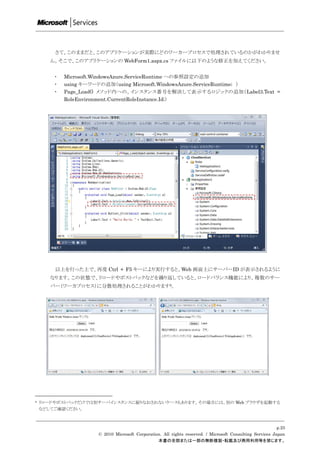 さて、このままだと、このアプリケーションが実際にどのワーカープロセスで処理されているのかがわかりませ
       ん。そこで、このアプリケーションの WebForm1.aspx.cs ファイルに以下のような修正を加えてください。


        ・   Microsoft.WindowsAzure.ServiceRuntime への参照設定の追加
        ・   using キーワードの追加（using Microsoft.WindowsAzure.ServiceRuntime; ）
        ・   Page_Load() メソッド内への、インスタンス番号を解決して表示するロジックの追加（Label3.Text =
            RoleEnvironment.CurrentRoleInstance.Id;）




        以上を行った上で、再度 Ctrl + F5 キーにより実行すると、Web 画面上にサーバーID が表示されるように
       なります。この状態で、リロードやポストバックなどを繰り返していると、ロードバランス機能により、複数のサー
       バー（ワーカプロセス）に分散処理されることがわかります9。




9   リロードやポストバックだけでは別サーバインスタンスに振りなおされないケースもあります。その場合には、別の Web ブラウザを起動する
    などしてご確認ください。



                                                                                                          p.25
                     © 2010 Microsoft Corporation. All rights reserved. / Microsoft Consulting Services Japan
                                                本書の全部または一部の無断複製・転載及び商用利用等を禁じます。
 