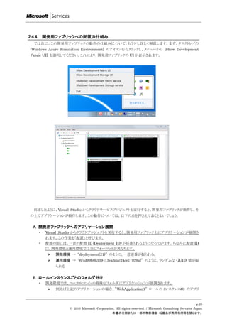 2.4.4       開発用ファブリックへの配置の仕組み
   では次に、この開発用ファブリックの動作の仕組みについて、もう尐し詳しく解説します。まず、タスクトレイの
 [Windows Azure Simulation Environment] のアイコンを右クリックし、メニューから [Show Development
 Fabric UI] を選択してください。これにより、開発用ファブリックの UI が表示されます。




   前述したように、Visual Studio からクラウドサービスプロジェクトを実行すると、開発用ファブリックが動作し、そ
 の上でアプリケーションが動作します。この動作については、以下の点を押さえておくとよいでしょう。


  A. 開発用ファブリックへのアプリケーション展開
        ・   Visual Studio からクラウドプロジェクトを実行すると、開発用ファブリック上にアプリケーションが展開さ
            れます。この作業を「配置」と呼びます。
        ・   配置の際には、一意の配置 ID（Deployment ID）が採番されるようになっています。ちなみに配置 ID
            は、開発環境と運用環境では全くフォーマットが異なります。
                開発環境 → “deployment(21)” のように、一意連番が振られる。
                運用環境 → “6f4d99b8b339413ea3dac24ce71929af” のように、ランダムな GUID 値が振
                 られる


  B. ロールインスタンスごとのフォルダ分け
        ・   開発環境では、ローカルマシンの特殊なフォルダにアプリケーションが展開されます。
                例えば上記のアプリケーションの場合、”WebApplication1” ロールのインスタンス#0 のアプリ



                                                                                                            p.26
                       © 2010 Microsoft Corporation. All rights reserved. / Microsoft Consulting Services Japan
                                                  本書の全部または一部の無断複製・転載及び商用利用等を禁じます。
 