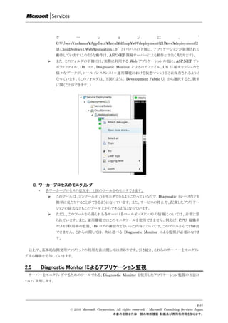 ケ          ー             シ            ョ            ン             は             、            ”
                 C:¥Users¥nakama¥AppData¥Local¥dftmp¥s0¥deployment(21)¥res¥deployment(2
                 1).CloudService1.WebApplication1.0” というパスの下側に、アプリケーションが展開されて
                 動作しています（このような動作は、ASP.NET 開発サーバーによる動作とは全く異なります）。
                また、このフォルダの下側には、実際に利用する Web アプリケーションの他に、ASP.NET テン
                 ポラリファイル、IIS ログ、Diagnostic Monitor によるログファイル、IIS 圧縮キャッシュなど
                 様々なデータが、ロールインスタンス（＝運用環境における仮想マシン）ごとに保存されるように
                 なっています。（このフォルダは、下図のように Development Fabric UI から選択すると、簡単
                 に開くことができます。）




      C. ワーカープロセスのモニタリング
       ・    各ワーカープロセスの状況を、上図のツールからモニタできます。
                このツールは、コンソール出力をモニタできるようになっているので、Diagnostic トレースなどを
                 簡単に見たりすることができるようになっています。また、サービスの停止や、配置したアプリケー
                 ションの除去などもこのツール上からできるようになっています。
                ただし、このツールから得られる各サーバ（各ロールインスタンス）の情報については、非常に限
                 られています。また、運用環境ではこのモニタツールを使用できません。例えば、CPU 稼働率
                 やメモリ利用率の監視、IIS ログの確認などといった内容については、このツールからでは確認
                 できません。これらに関しては、次に述べる Diagnostic Monitor による監視が必要になりま
                 す。


 以上で、基本的な開発用ファブリックの利用方法に関しては終わりです。引き続き、これらのサーバーをモニタリン
グする機能を追加していきます。


2.5        Diagnostic Monitor によるアプリケーション監視
 サーバーをモニタリングするためのツールである、Diagnostic Monitor を使用したアプリケーション監視の方法に
ついて説明します。




                                                                                                             p.27
                        © 2010 Microsoft Corporation. All rights reserved. / Microsoft Consulting Services Japan
                                                   本書の全部または一部の無断複製・転載及び商用利用等を禁じます。
 