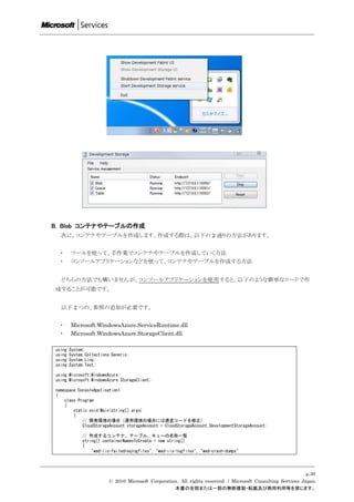 B. Blob コンテナやテーブルの作成
  次に、コンテナやテーブルを作成します。作成する際は、以下の 2 通りの方法があります。


  ・     ツールを使って、手作業でコンテナやテーブルを作成していく方法
  ・     コンソールアプリケーションなどを使って、コンテナやテーブルを作成する方法


  どちらの方法でも構いませんが、コンソールアプリケーションを使用すると、以下のような簡単なコードで作
成することが可能です。


  以下 2 つの、参照の追加が必要です。


  ・     Microsoft.WindowsAzure.ServiceRuntime.dll
  ・     Microsoft.WindowsAzure.StorageClient.dll

using   System;
using   System.Collections.Generic;
using   System.Linq;
using   System.Text;

using Microsoft.WindowsAzure;
using Microsoft.WindowsAzure.StorageClient;

namespace ConsoleApplication1
{
    class Program
    {
        static void Main(string[] args)
        {
            // 開発環境の場合（運用環境の場合には適宜コードを修正)
            CloudStorageAccount storageAccount = CloudStorageAccount.DevelopmentStorageAccount;

             // 作成するコンテナ、テーブル、キューの名称一覧
             string[] containerNamesToCreate = new string[]
             {
                 "wad-iis-failedreqlogfiles", "wad-iis-logfiles", "wad-crash-dumps"




                                                                                                              p.30
                         © 2010 Microsoft Corporation. All rights reserved. / Microsoft Consulting Services Japan
                                                    本書の全部または一部の無断複製・転載及び商用利用等を禁じます。
 