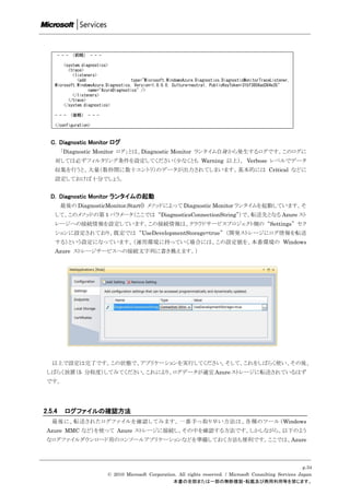 - - - （前略） - - -

        <system.diagnostics>
          <trace>
            <listeners>
              <add                     type="Microsoft.WindowsAzure.Diagnostics.DiagnosticMonitorTraceListener,
    Microsoft.WindowsAzure.Diagnostics, Version=1.0.0.0, Culture=neutral, PublicKeyToken=31bf3856ad364e35"
                   name="AzureDiagnostics" />
            </listeners>
          </trace>
        </system.diagnostics>

    - - - （後略） - - -

    </configuration>


  C. Diagnostic Monitor ログ
         「Diagnostic Monitor ログ」とは、Diagnostic Monitor ランタイム自身から発生するログです。このログに
    対しては必ずフィルタリング条件を設定してください（尐なくとも Warning 以上）。 Verbose レベルでデータ
    収集を行うと、大量（数秒間に数十エントリ）のデータが出力されてしまいます。基本的には Critical などに
    設定しておけば十分でしょう。


  D. Diagnostic Monitor ランタイムの起動
         最後の DiagnosticMonitor.Start() メソッドによって Diagnostic Monitor ランタイムを起動しています。そ
    して、このメソッドの第 1 パラメータ（ここでは “DiagnosticsConnectionString”）で、転送先となる Azure スト
    レージへの接続情報を設定しています。この接続情報は、クラウドサービスプロジェクト側の “Settings” セク
    ションに設定されており、既定では “UseDevelopmentStorage=true” （開発ストレージにログ情報を転送
    する）という設定になっています。（運用環境に持っていく場合には、この設定値を、本番環境の Windows
    Azure ストレージサービスへの接続文字列に書き換えます。）




   以上で設定は完了です。この状態で、アプリケーションを実行してください。そして、これをしばらく使い、その後、
 しばらく放置（5 分程度）してみてください。これにより、ログデータが適宜 Azure ストレージに転送されているはず
 です。




2.5.4     ログファイルの確認方法
   最後に、転送されたログファイルを確認してみます。一番手っ取り早い方法は、各種のツール（Windows
 Azure MMC など）を使って Azure ストレージに接続し、その中を確認する方法です。しかしながら、以下のよう
 なログファイルダウンロード用のコンソールアプリケーションなどを準備しておく方法も便利です。ここでは、Azure



                                                                                                                 p.34
                            © 2010 Microsoft Corporation. All rights reserved. / Microsoft Consulting Services Japan
                                                       本書の全部または一部の無断複製・転載及び商用利用等を禁じます。
 