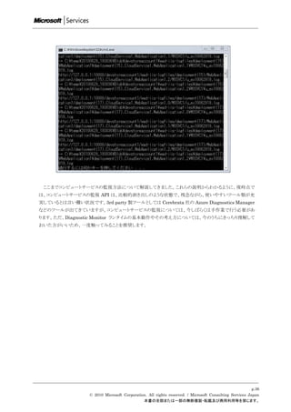 ここまでコンピュートサービスの監視方法について解説してきました。これらの説明からわかるように、現時点で
は、コンピュートサービスの監視 API は、比較的剥き出しのような状態で、残念ながら、使いやすいツール類が充
実しているとは言い難い状況です。3rd party 製ツールとしては Cerebrata 社の Azure Diagnostics Manager
などのツールが出てきていますが、コンピュートサービスの監視については、今しばらくは手作業で行う必要があ
ります。ただ、Diagnostic Monitor ランタイムの基本動作やその考え方については、今のうちにきっちり理解して
おいた方がいいため、一度触ってみることを推奨します。




                                                                                                      p.36
                 © 2010 Microsoft Corporation. All rights reserved. / Microsoft Consulting Services Japan
                                            本書の全部または一部の無断複製・転載及び商用利用等を禁じます。
 