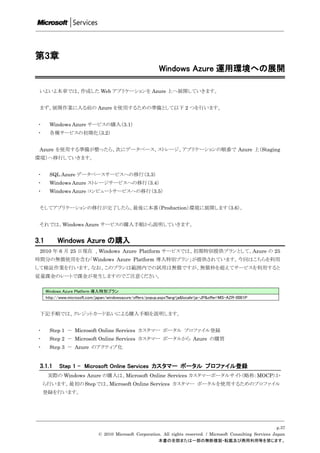 第3章
                                                              Windows Azure 運用環境への展開

 いよいよ本章では、作成した Web アプリケーションを Azure 上へ展開していきます。


 まず、展開作業に入る前の Azure を使用するための準備として以下 2 つを行います。


 ・     Windows Azure サービスの購入（3.1）
 ・     各種サービスの初期化（3.2）


 Azure を使用する準備が整ったら、次にデータベース、ストレージ、アプリケーションの順番で Azure 上（Staging
環境）へ移行していきます。


 ・     SQL Azure データベースサービスへの移行（3.3）
 ・     Windows Azure ストレージサービスへの移行（3.4）
 ・     Windows Azure コンピュートサービスへの移行（3.5）


 そしてアプリケーションの移行が完了したら、最後に本番（Production）環境に展開します（3.6）。


 それでは、Windows Azure サービスの購入手順から説明していきます。


3.1         Windows Azure の購入
 2010 年 6 月 25 日現在 、Windows Azure Platform サービスでは、初期特別提供プランとして、Azure の 25
時間分の無償使用を含む「Windows Azure Platform 導入特別プラン」が提供されています。今回はこちらを利用
して検証作業を行います。なお、このプランは範囲内での試用は無償ですが、無償枠を超えてサービスを利用すると
従量課金のレートで課金が発生しますのでご注意ください。

      Windows Azure Platform 導入特別プラン
      http://www.microsoft.com/japan/windowsazure/offers/popup.aspx?lang=ja&locale=ja-JP&offer=MS-AZR-0001P


 下記手順では、クレジットカード払いによる購入手順を説明します。


 ・     Step 1 － Microsoft Online Services カスタマー ポータル プロファイル登録
 ・     Step 2 － Microsoft Online Services カスタマー ポータルから Azure の購買
 ・     Step 3 － Azure のアクティブ化


 3.1.1      Step 1 - Microsoft Online Services カスタマー ポータル プロファイル登録
      実際の Windows Azure の購入は、Microsoft Online Services カスタマーポータルサイト（略称：MOCP）か
     ら行います。最初の Step では、Microsoft Online Services カスタマー ポータルを使用するためのプロファイル
     登録を行います。




                                                                                                                     p.37
                                © 2010 Microsoft Corporation. All rights reserved. / Microsoft Consulting Services Japan
                                                           本書の全部または一部の無断複製・転載及び商用利用等を禁じます。
 
