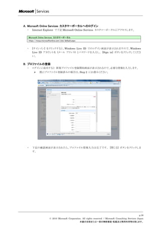 A. Microsoft Online Services カスタマーポータルへのログイン
  ・      Internet Explorer で下記 Microsoft Online Services カスタマーポータルにアクセスします。

      Microsoft Online Services カスタマーポータル
      https://mocp.microsoftonline.com/site/default.aspx


  ・      [サインイン] をクリックすると、Windows Live ID でのログイン画面が表示されますので、Windows
         Live ID アカウント名 (メール アドレス) とパスワードを入力し、 [Sign in] ボタンをクリックしてくださ
         い。


B. プロファイルの登録
  ・      ログインに成功すると 新規プロファイル登録開始画面が表示されるので、必要な情報を入力します。
                既にプロファイル登録済みの場合は、Step 2 にお進みください。




  ・      下記の確認画面が表示されたら、プロファイル情報入力は完了です。 [閉じる] ボタンをクリックしま
         す。




                                                                                                                 p.38
                            © 2010 Microsoft Corporation. All rights reserved. / Microsoft Consulting Services Japan
                                                       本書の全部または一部の無断複製・転載及び商用利用等を禁じます。
 