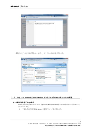 最初のプロファイル登録が終わると、カスタマーポータルの画面が表示されます。




3.1.2       Step 2 － Microsoft Online Services カスタマー ポータルから Azure の購買

  A. 初期特別提供プランの選択
        ・    画面中央の利用可能なサービスから [Windows Azure Platform] の利用可能なサービスの表示リン
             クをクリックします。
                 すると、現在利用可能な Azure の購買メニューが表示されます。




                                                                                                            p.39
                       © 2010 Microsoft Corporation. All rights reserved. / Microsoft Consulting Services Japan
                                                  本書の全部または一部の無断複製・転載及び商用利用等を禁じます。
 