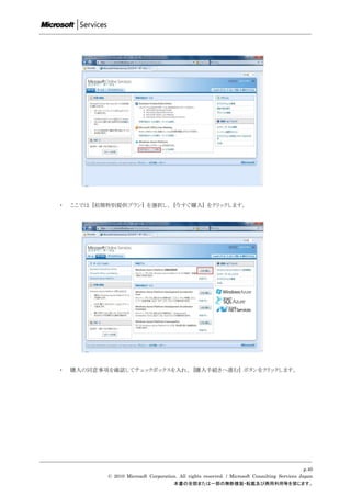 ・   ここでは [初期特別提供プラン] を選択し、 [今すぐ購入] をクリックします。




・   購入の同意事項を確認してチェックボックスを入れ、 [購入手続きへ進む] ボタンをクリックします。




                                                                                                 p.40
            © 2010 Microsoft Corporation. All rights reserved. / Microsoft Consulting Services Japan
                                       本書の全部または一部の無断複製・転載及び商用利用等を禁じます。
 
