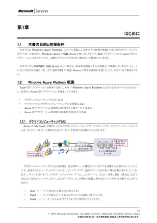 第1章
                                                                                              はじめに

1.1       本書の目的と前提条件
 本ガイドは、Windows Azure Platform について実際にご自身の手で開発を体験いただくためのチュートリアル
ガイドとなっております。Windows Azure と SQL Azure を使った、サンプル Web アプリケーションを Azure 用のア
プリケーションにカスタマイズし、実際にデプロイするまでを、順を追って解説していきます。


 本ガイドでは ASP.NET、SQL Server などに関する、基本的な開発スキルを前提として解説していきます。もし、こ
れらに不安がある場合には、まず ASP.NET や SQL Server に関する書籍を学習した上で、本ガイドをご参照くださ
い。


1.2       Windows Azure Platform 概要
 Azure 用アプリケーションを開発する前に、本章で Windows Azure Platform とはどのようなサービスかおさらい
し、次章から Azure 用アプリケーションを開発していきます。


 ・    クラウドコンピューティングとは（1.2.1）
 ・    マイクロソフトのクラウドコンピューティングの全体像（1.2.2）
 ・    Azure 用アプリケーション開発時に利用する主要サービス（1.2.3）
 ・    Azure 用アプリケーション開発時の基本的な注意点（1.2.4）


 1.2.1    クラウドコンピューティングとは
      Azure は Microsoft が提供しているクラウドコンピューティングサービスの１つです。クラウドコンピューティング
     とは、ネットワークを介して提供される「サービス」を利用する形態のことを言います。




      クラウドコンピューティングの大きな特徴は、低水準のハード構成やソフトウエアを意識する必要がないということ
     です。従来のコンピューティングシステムは、インフラ、アプリ、運用のすべてを自社で賄う必要がありました（これ
     をオンプレミスと言います）。クラウドコンピューティングでは、これらすべて、または一部を、他社に任せることがで
     きるようになります。ハード、ミドル、およびアプリの、どこの層まで他社に任せるかで、クラウドを分類することがで
     きます。


      ・     IaaS ・・・ ハード部分のみ他社に任せてしまう
      ・     PaaS ・・・ インフラ部分（ハードおよびミドル）のみ他社に任せてしまう
      ・     SaaS ・・・ ハード、ミドルおよびアプリまで全て他社に任せてしまう



                                                                                                           p.5
                     © 2010 Microsoft Corporation. All rights reserved. / Microsoft Consulting Services Japan
                                                本書の全部または一部の無断複製・転載及び商用利用等を禁じます。
 