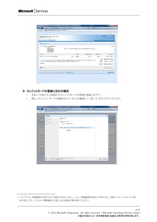 B. クレジットカードの登録と注文の確定
         ・   支払い方法の入力画面からクレジットカードの情報を登録します12。
         ・   新しいクレジット カードが選択されていることを確認して [次へ] ボタンをクリックします。




12   このプランは、無償範囲の利用であれば課金が発生しません。しかし、無償範囲枠を超えて利用すると、登録したクレジットカードに課
     金が発生します。このため、無償範囲に注意しながら検証作業を進めてください。



                                                                                                          p.41
                     © 2010 Microsoft Corporation. All rights reserved. / Microsoft Consulting Services Japan
                                                本書の全部または一部の無断複製・転載及び商用利用等を禁じます。
 