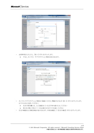 ・   必要事項を入力したら、 [次へ] ボタンをクリックします。
       すると、オンライン サブスクリプション契約が表示されます。




・   オンラインサブスクリプション契約をご確認いただき、問題がなければ [次へ] ボタンをクリックします。
    以下の 2 点に注意してください。
       氏名の署名欄には、上に記載されている文字列の通り入力してください
      姓と名の間に半角スペースが必要となりますので注意してください
・   注文の確認および確定画面が表示されます。内容を確認して [注文の確定] ボタンをクリックします。




                                                                                                 p.42
            © 2010 Microsoft Corporation. All rights reserved. / Microsoft Consulting Services Japan
                                       本書の全部または一部の無断複製・転載及び商用利用等を禁じます。
 