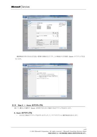 確認画面が表示されれば支払い情報の登録は完了です。この画面から引き続き Azure のアクティブ化を
    行います。




3.1.3       Step 3 － Azure のアクティブ化
   続いて、購入した権利で Azure を利用するための手続きであるアクティブ化を行います。


  A. Azure のアクティブ化
        ・    注文完了画面でアクティブ化ボタンをクリックして、サブスクリプション操作画面を表示します。




                                                                                                           p.43
                      © 2010 Microsoft Corporation. All rights reserved. / Microsoft Consulting Services Japan
                                                 本書の全部または一部の無断複製・転載及び商用利用等を禁じます。
 