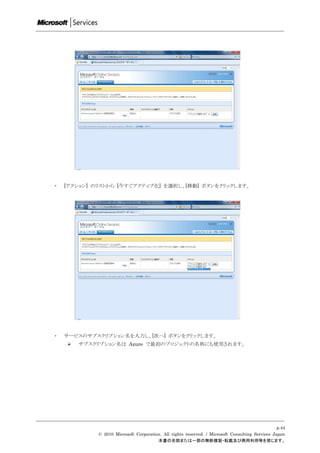 ・   [アクション] のリストから [今すぐアクティブ化] を選択し、[移動] ボタンをクリックします。




・   サービスのサブスクリプション名を入力し、[次へ] ボタンをクリックします。
       サブスクリプション名は Azure で最初のプロジェクトの名称にも使用されます。




                                                                                                  p.44
             © 2010 Microsoft Corporation. All rights reserved. / Microsoft Consulting Services Japan
                                        本書の全部または一部の無断複製・転載及び商用利用等を禁じます。
 