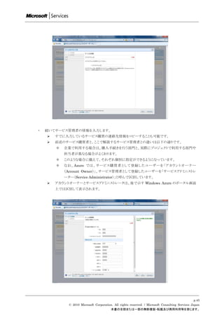 ・   続いてサービス管理者の情報を入力します。
       すでに入力しているサービス購買の連絡先情報をコピーすることも可能です。
       前述のサービス購買者と、ここで解説するサービス管理者との違いは以下の通りです。
           企業で利用する場合は、購入手続きを行う部門と、実際にプロジェクトで利用する部門や
            担当者が異なる場合がよくあります。
           このような場合に備えて、それぞれ個別に指定ができるようになっています。
           なお、Azure では、サービス購買者として登録した ユーザーを「アカウントオーナー
            （Account Owner）」、サービス管理者として登録したユーザーを「サービスアドミニストレ
            ーター（Service Administrator）」と呼んで区別しています。
       アカウントオーナーとサービスアドミニストレータは、後で示す Windows Azure のポータル画面
        上では区別して表示されます。




                                                                                                   p.45
              © 2010 Microsoft Corporation. All rights reserved. / Microsoft Consulting Services Japan
                                         本書の全部または一部の無断複製・転載及び商用利用等を禁じます。
 