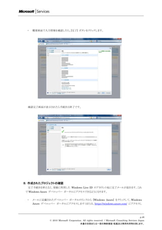 ・   概要画面で入力情報を確認したら、[完了] ボタンをクリックします。




 確認完了画面が表示されたら手続きは終了です。




B. 作成されたプロジェクトの確認
 完了手続きを終えると、登録に利用した Windows Live ID のアカウント宛に完了メールが届きます。これ
で Windows Azure デベロッパー ポータルにアクセスできるようになります。


 ・   メールに記載されたデベロッパー ポータルのリンクから [Windows Azure] をクリックして、Windows
     Azure デベロッパー ポータルにアクセスします（または、https://windows.azure.com/ にアクセスし




                                                                                                    p.46
               © 2010 Microsoft Corporation. All rights reserved. / Microsoft Consulting Services Japan
                                          本書の全部または一部の無断複製・転載及び商用利用等を禁じます。
 