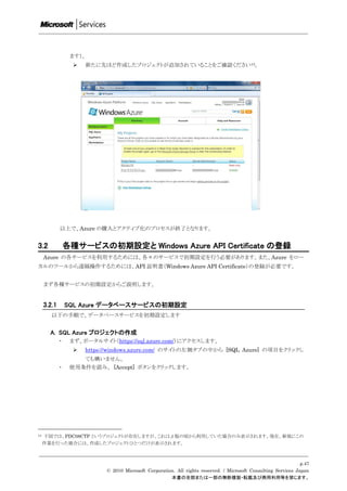 ます）。
                      新たに先ほど作成したプロジェクトが追加されていることをご確認ください13。




             以上で、Azure の購入とアクティブ化のプロセスが終了となります。


3.2              各種サービスの初期設定と Windows Azure API Certificate の登録
     Azure の各サービスを利用するためには、各々のサービスで初期設定を行う必要があります。また、Azure をロー
カルのツールから遠隔操作するためには、API 証明書（Windows Azure API Certificate）の登録が必要です。


     まず各種サービスの初期設定からご説明します。


     3.2.1       SQL Azure データベースサービスの初期設定
        以下の手順で、データベースサービスを初期設定します


       A. SQL Azure プロジェクトの作成
             ・    まず、ポータルサイト（https://sql.azure.com/）にアクセスします。
                      https://windows.azure.com/ のサイトの左側タブの中から [SQL Azure] の項目をクリックし
                       ても構いません。
             ・    使用条件を読み、 [Accept] ボタンをクリックします。




13   下図では、PDC08CTP というプロジェクトが存在しますが、これはβ版の頃から利用していた場合のみ表示されます。現在、新規にこの
     作業を行った場合には、作成したプロジェクトひとつだけが表示されます。



                                                                                                                  p.47
                             © 2010 Microsoft Corporation. All rights reserved. / Microsoft Consulting Services Japan
                                                        本書の全部または一部の無断複製・転載及び商用利用等を禁じます。
 