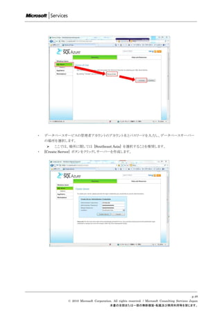 ・   データベースサービスの管理者アカウントのアカウント名とパスワードを入力し、データベースサーバー
    の場所を選択します。
      ここでは、場所に関しては [Southeast Asia] を選択することを推奨します。
・   [Create Server] ボタンをクリックしサーバーを作成します。




                                                                                                  p.48
             © 2010 Microsoft Corporation. All rights reserved. / Microsoft Consulting Services Japan
                                        本書の全部または一部の無断複製・転載及び商用利用等を禁じます。
 