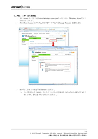 A. ストレージサービスの作成
 ・   まず、Azure ポータルサイト（https://windows.azure.com/）へアクセスし、 [Windows Azure] リンク
     をクリックしてください。
 ・   次に [New Service] をクリックし、作成するサービスとして [Storage Account] を選択します。




 ・   [Service Label] には任意の名前を付与してください。
         ここで指定したラベルはポータルサイト上でのみ利用されるラベルとなるので、適当に付与して
          構いません。 [Next] ボタンをクリックしてください。




                                                                                                     p.52
                © 2010 Microsoft Corporation. All rights reserved. / Microsoft Consulting Services Japan
                                           本書の全部または一部の無断複製・転載及び商用利用等を禁じます。
 
