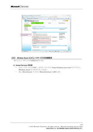 3.2.3       Windows Azure コンピュートサービスの初期設定
   次にコンピュートサービスの初期設定を行います。


  A. Hosted Services の作成
        ・    ス トレ ー ジサー ビスと 同 様 に、まずポ ータルサイト（ https://windows.azure.com/ ） に アク セス し、
             [Windows Azure] リンクをクリックしてください。
        ・    次に、[New Service] リンクから [Hosted Services] を選択します。




                                                                                                             p.55
                        © 2010 Microsoft Corporation. All rights reserved. / Microsoft Consulting Services Japan
                                                   本書の全部または一部の無断複製・転載及び商用利用等を禁じます。
 