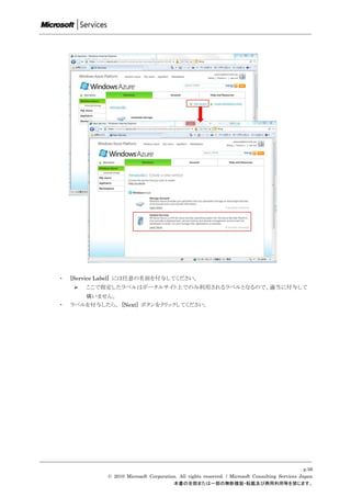 ・   [Service Label] には任意の名前を付与してください。
       ここで指定したラベルはポータルサイト上でのみ利用されるラベルとなるので、適当に付与して
        構いません。
・   ラベルを付与したら、 [Next] ボタンをクリックしてください。




                                                                                                  p.56
             © 2010 Microsoft Corporation. All rights reserved. / Microsoft Consulting Services Japan
                                        本書の全部または一部の無断複製・転載及び商用利用等を禁じます。
 