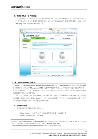 B. 作成されたサービスの確認
             以上の作業により、コンピュートサービスが作成されます。サービスを作成すると、アプリケーションをアップ
         ロードするための 2 つの環境が用意されます。ひとつは “Production” 環境（運用環境）、もうひとつが
         “Staging” 環境（最終動作確認環境）です。




     3.2.4       API Certificate の登録
        Azure では、「Windows Azure Service Management API」（以下 Management API）という管理用の API
      が公開されています。この Management API は、HTTP-REST 方式によって呼び出すことが可能な Web サー
      ビスとして提供されています。これを使用すると、コンピュートサービスやストレージサービスをローカルのツールか
      ら遠隔操作19することが可能です。
        しかし、この API はインターネットに晒されているため、セキュリティ上の安全性を保つ必要があります。このため、
      この API を使用するには、事前に Azure ポータルサイトから証明書をアップロードしておく必要があります。以下
      で、証明書の作成とアップロードの手順をご説明します。


       A. 証明書の作成
             証明書を以下の手順で作成してください。


             ・    Visual Studio コマンドプロンプト（2010）を管理者特権つきで起動する
             ・    証明書を作成するディレクトリへ移動する


19    今回のサンプルでは Visual Studio から Windows Azure 上へアプリケーションをアップロードするためにも使用します。アプリケーショ
     ンのアップロード後サービスの管理も可能となります。この他にも Windows Azure MMC
     （http://code.msdn.microsoft.com/windowsazuremmc）でもサービスの管理が可能です。



                                                                                                                   p.58
                              © 2010 Microsoft Corporation. All rights reserved. / Microsoft Consulting Services Japan
                                                         本書の全部または一部の無断複製・転載及び商用利用等を禁じます。
 