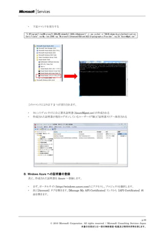 ・    下記コマンドを実行する

 "C:Program FilesMicrosoft SDKsWindowsv7.0Abinmakecert" -r -pe -a sha1 -n "CN=Windows Azure Authentication
 Certificate" -ss My -len 2048 -sp "Microsoft Enhanced RSA and AES Cryptographic Provider" -sy 24 "AzureMgmt.cer"




   このコマンドにより以下 2 つが実行されます。


   ・    カレントディレクトリに自己署名証明書（AzureMgmt.cer）が作成される
   ・    作成された証明書が現在ログオンしているユーザーの”個人”証明書ストアへ保存される




B. Windows Azure への証明書の登録
   次に、作成された証明書を Azure へ登録します。


   ・    まず、ポータルサイト（https://windows.azure.com/）にアクセスし、プロジェクトを選択します。
   ・    次に[Account] タブを開きます。[Manage My API Certificates] リンクから [API Certificates] 画
        面を開きます。




                                                                                                               p.59
                          © 2010 Microsoft Corporation. All rights reserved. / Microsoft Consulting Services Japan
                                                     本書の全部または一部の無断複製・転載及び商用利用等を禁じます。
 
