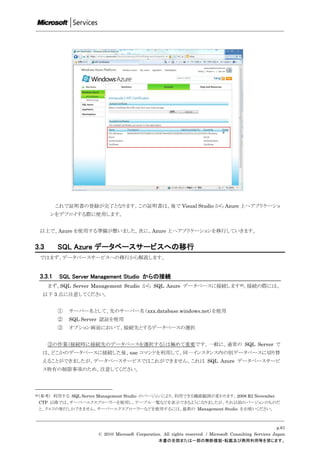 これで証明書の登録が完了となります。この証明書は、後で Visual Studio から Azure 上へアプリケーショ
      ンをデプロイする際に使用します。


 以上で、Azure を使用する準備が整いました。次に、Azure 上へアプリケーションを移行していきます。


3.3      SQL Azure データベースサービスへの移行
 ではまず、データベースサービスへの移行から解説します。


 3.3.1    SQL Server Management Studio からの接続
      まず、SQL Server Management Studio から SQL Azure データベースに接続します20。接続の際には、
  以下 3 点に注意してください。


         ①   サーバー名として、先のサーバー名（xxx.database.windows.net）を使用
         ②   SQL Server 認証を使用
         ③   オプション画面において、接続先とするデータベースの選択


      ③の作業（接続時に接続先のデータベースを選択する）は極めて重要です。一般に、通常の SQL Server で
  は、どこかのデータベースに接続した後、use コマンドを利用して、同一インスタンス内の別データベースに切り替
  えることができましたが、データベースサービスではこれができません。これは SQL Azure データベースサービ
  ス特有の制限事項のため、注意してください。



20（参考）利用する SQL Server Management Studio のバージョンにより、利用できる機能範囲が変わります。2008 R2 November
 CTP 以降では、サーバーエクスプローラーを使用し、テーブル一覧などを表示できるようになりましたが、それ以前のバージョンのものだ
 と、クエリの発行しかできません。サーバーエクスプローラーなどを使用するには、最新の Management Studio をお使いください。



                                                                                                          p.61
                     © 2010 Microsoft Corporation. All rights reserved. / Microsoft Consulting Services Japan
                                                本書の全部または一部の無断複製・転載及び商用利用等を禁じます。
 