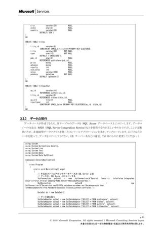 city            varchar(20)               NULL,
            state           char(2)                   NULL,
            country         varchar(30)               NULL
                      DEFAULT('USA')
    )
    GO

    CREATE TABLE titles
    (
         title_id        varchar(6)
                   CONSTRAINT UPKCL_titleidind PRIMARY KEY CLUSTERED,
         title           varchar(80)       NOT NULL,
         type            char(12)          NOT NULL
                   DEFAULT ('UNDECIDED'),
         pub_id          char(4)               NULL
                   REFERENCES publishers(pub_id),
         price           money                 NULL,
         advance         money                 NULL,
         royalty         int                   NULL,
         ytd_sales       int                   NULL,
         notes           varchar(200)          NULL,
         pubdate         datetime          NOT NULL
                   DEFAULT (getdate())
    )
    GO

    CREATE TABLE titleauthor
    (
         au_id          varchar(11)
                  REFERENCES authors(au_id),
         title_id       varchar(6)
                  REFERENCES titles(title_id),
         au_ord         tinyint               NULL,
         royaltyper     int                   NULL,
                  CONSTRAINT UPKCL_taind PRIMARY KEY CLUSTERED(au_id, title_id)
    )
    GO



3.3.3    データの移行
   データベースが作成できたら、各テーブルのデータを SQL Azure データベース上にコピーします。データコ
 ピーの方法は SSIS （SQL Server Integration Service）などを使用するのが正しいやり方ですが、ここでは簡
 単のため、非接続型データアクセスを使ったコンソールアプリケーションを書き、アップロードします。以下のような
 コードを使って、データをコピーしてください。（※ サーバー名などは適宜、ご自身のものに変更してください。）

    using   System;
    using   System.Collections.Generic;
    using   System.Linq;
    using   System.Text;
    using   System.Data;
    using   System.Data.SqlClient;

    namespace ConsoleApplication3
    {
        class Program
        {
            static void Main(string[] args)
            {
                // 手元のファイルアタッチデータベースの SQL Server 上の
                // データを、SQL Azure 上にコピーする
                SqlConnection   sqlcon1   =   new   SqlConnection(@"Persist   Security                 Info=False;Integrated
    Security=true;Initial Catalog=PUBS;Server=mmasuda2sqlexpress");
                SqlConnection                        sqlcon2                       =                                    new
    SqlConnection(@"Server=tcp:uevf0i1ffa.database.windows.net;Database=pubs;User
    ID=mmasuda@uevf0i1ffa;Password=xxxxxxxx;Trusted_Connection=False;");

                  DataSet ds = new DataSet();

                  // データ読み取り
                  SqlDataAdapter sqlda1   =   new   SqlDataAdapter("SELECT   *   FROM   publishers", sqlcon1);
                  SqlDataAdapter sqlda2   =   new   SqlDataAdapter("SELECT   *   FROM   titles", sqlcon1);
                  SqlDataAdapter sqlda3   =   new   SqlDataAdapter("SELECT   *   FROM   authors", sqlcon1);
                  SqlDataAdapter sqlda4   =   new   SqlDataAdapter("SELECT   *   FROM   titleauthor", sqlcon1);




                                                                                                                    p.63
                               © 2010 Microsoft Corporation. All rights reserved. / Microsoft Consulting Services Japan
                                                          本書の全部または一部の無断複製・転載及び商用利用等を禁じます。
 