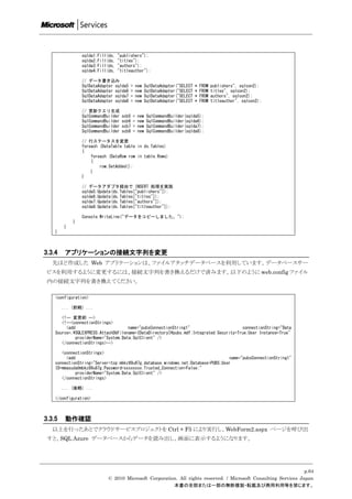 sqlda1.Fill(ds,   "publishers");
                sqlda2.Fill(ds,   "titles");
                sqlda3.Fill(ds,   "authors");
                sqlda4.Fill(ds,   "titleauthor");

                // データ書き込み
                SqlDataAdapter sqlda5   =   new   SqlDataAdapter("SELECT   *   FROM   publishers", sqlcon2);
                SqlDataAdapter sqlda6   =   new   SqlDataAdapter("SELECT   *   FROM   titles", sqlcon2);
                SqlDataAdapter sqlda7   =   new   SqlDataAdapter("SELECT   *   FROM   authors", sqlcon2);
                SqlDataAdapter sqlda8   =   new   SqlDataAdapter("SELECT   *   FROM   titleauthor", sqlcon2);

                // 更新クエリ生成
                SqlCommandBuilder   scb5   =   new   SqlCommandBuilder(sqlda5);
                SqlCommandBuilder   scb6   =   new   SqlCommandBuilder(sqlda6);
                SqlCommandBuilder   scb7   =   new   SqlCommandBuilder(sqlda7);
                SqlCommandBuilder   scb8   =   new   SqlCommandBuilder(sqlda8);

                // 行ステータスを変更
                foreach (DataTable table in ds.Tables)
                {
                    foreach (DataRow row in table.Rows)
                    {
                        row.SetAdded();
                    }
                }

                // データアダプタ経由で INSERT 処理を実施
                sqlda5.Update(ds.Tables["publishers"]);
                sqlda6.Update(ds.Tables["titles"]);
                sqlda7.Update(ds.Tables["authors"]);
                sqlda8.Update(ds.Tables["titleauthor"]);

                Console.WriteLine("データをコピーしました。");
            }
        }
    }



3.3.4    アプリケーションの接続文字列を変更
   先ほど作成した Web アプリケーションは、ファイルアタッチデータベースを利用しています。データベースサー
 ビスを利用するように変更するには、接続文字列を書き換えるだけで済みます。以下のように web.config ファイル
 内の接続文字列を書き換えてください。

    <configuration>

        ... (前略) ...

       <!-- 変更前 -->
       <!--<connectionStrings>
         <add                         name="pubsConnectionString1"                      connectionString="Data
    Source=.SQLEXPRESS;AttachDbFilename=|DataDirectory|pubs.mdf;Integrated Security=True;User Instance=True"
              providerName="System.Data.SqlClient" />
       </connectionStrings>-->

       <connectionStrings>
         <add                                                                     name="pubsConnectionString1"
    connectionString="Server=tcp:mbkz89u87g.database.windows.net;Database=PUBS;User
    ID=mmasuda@mbkz89u87g;Password=xxxxxxxx;Trusted_Connection=False;"
              providerName="System.Data.SqlClient" />
       </connectionStrings>

        ... (後略) ...

    </configuration>



3.3.5    動作確認
   以上を行ったあとでクラウドサービスプロジェクトを Ctrl + F5 により実行し、WebForm2.aspx ページを呼び出
 すと、SQL Azure データベースからデータを読み出し、画面に表示するようになります。




                                                                                                                p.64
                           © 2010 Microsoft Corporation. All rights reserved. / Microsoft Consulting Services Japan
                                                      本書の全部または一部の無断複製・転載及び商用利用等を禁じます。
 