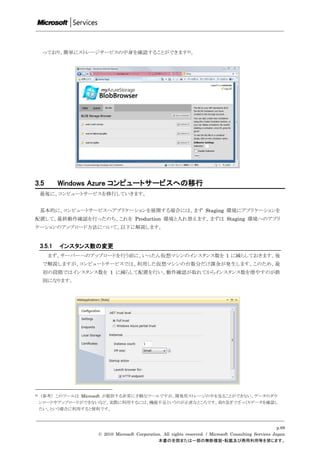 っており、簡単にストレージサービスの中身を確認することができます21。




3.5          Windows Azure コンピュートサービスへの移行
     最後に、コンピュートサービスを移行していきます。


     基本的に、コンピュートサービスへアプリケーションを展開する場合には、まず Staging 環境にアプリケーションを
配置して、最終動作確認を行ったのち、これを Production 環境と入れ替えます。まずは Staging 環境へのアプリ
ケーションのアップロード方法について、以下に解説します。


     3.5.1   インスタンス数の変更
        まず、サーバーへのアップロードを行う前に、いったん仮想マシンのインスタンス数を 1 に減らしておきます。後
      で解説しますが、コンピュートサービスでは、利用した仮想マシンの台数分だけ課金が発生します。このため、最
      初の段階ではインスタンス数を 1 に減らして配置を行い、動作確認が取れてからインスタンス数を増やすのが鉄
      則になります。




21   （参考） このツールは Microsoft が提供する非常に手軽なツールですが、開発用ストレージの中を見ることができない、データのダウ
     ンロードやアップロードができないなど、実際に利用するには、機能不足というのが正直なところです。取り急ぎでざっくりデータを確認し
     たい、という場合に利用すると便利です。



                                                                                                          p.68
                     © 2010 Microsoft Corporation. All rights reserved. / Microsoft Consulting Services Japan
                                                本書の全部または一部の無断複製・転載及び商用利用等を禁じます。
 