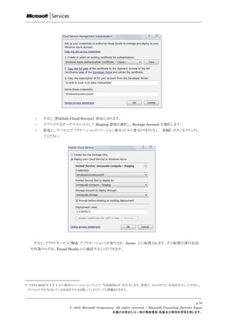 ・   すると、[Publish Cloud Service] 画面に戻ります。
        ・   デプロイするサービススロットとして Staging 環境を選択し、Storage Account を選択します。
        ・   最後に、ラベルにアプリケーションのバージョン番号（ビルド番号） 24を付与し、 [OK] ボタンをクリックし
            てください。




       すると、クラウドサービス（Web アプリケーション）が発行され、Azure 上に配置されます。その配置の進行状況
      や作業のログは、Visual Studio から確認することができます。




24   今回は 2010 年 7 月 1 日の最初のバージョンということで ”1.0.00701.0” を付与します。管理上、わかりやすい名前を付与してください。
     デフォルトで付与されている名前をそのまま使っていただいても問題ありません。



                                                                                                             p.70
                        © 2010 Microsoft Corporation. All rights reserved. / Microsoft Consulting Services Japan
                                                   本書の全部または一部の無断複製・転載及び商用利用等を禁じます。
 