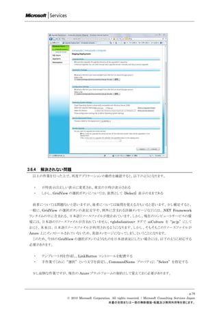 3.6.4   解決されない問題
   以上の作業を行った上で、再度アプリケーションの動作を確認すると、以下のようになります。


   ・    日時表示は正しい表示に変更され、東京の日時が表示される
   ・    しかし、GridView の選択ボタンについては、依然として [Select] 表示のままである


   前者については問題ないと思いますが、後者については疑問を覚える方もいると思います。尐し補足すると、
 一般に、GridView の選択ボタンの表記文字や、例外に含まれる詳細メッセージなどには、.NET Framework
 ランタイムの中に含まれる、日本語リソースファイルが使われています。しかし、現在のコンピュートサービスの環
 境には、日本語のリソースファイルが含まれていません。<globalization> タグで uiCulture を “ja-jp” にして
 おくと、本来は、日本語リソースファイルが利用されるようになります。しかし、そもそもこのリソースファイルが
 Azure 上にインストールされていないため、英語メッセージになってしまう、ということになります。
   このため、今回の GridView の選択ボタンのようなものを日本語表記にしたい場合には、以下のように対応する
 必要があります。


   ・    テンプレート列を作成し、LinkButton コントロールを配置する
   ・    手作業でこれに “選択” という文字を設定し、CommandName プロパティに “Select” を指定する


   尐し面倒な作業ですが、現在の Azure プラットフォームの制約として覚えておく必要があります。




                                                                                                       p.76
                  © 2010 Microsoft Corporation. All rights reserved. / Microsoft Consulting Services Japan
                                             本書の全部または一部の無断複製・転載及び商用利用等を禁じます。
 