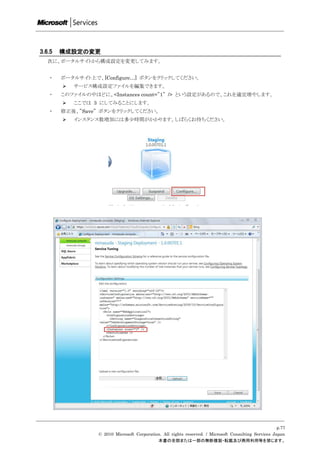 3.6.5   構成設定の変更
   次に、ポータルサイトから構成設定を変更してみます。


   ・    ポータルサイト上で、[Configure…] ボタンをクリックしてください。
           サービス構成設定ファイルを編集できます。
   ・    このファイルの中ほどに、<Instances count=”1” /> という設定があるので、これを適宜増やします。
           ここでは 3 にしてみることにします。
   ・    修正後、”Save” ボタンをクリックしてください。
           インスタンス数増加には多尐時間がかかります。しばらくお待ちください。




                                                                                                       p.77
                  © 2010 Microsoft Corporation. All rights reserved. / Microsoft Consulting Services Japan
                                             本書の全部または一部の無断複製・転載及び商用利用等を禁じます。
 