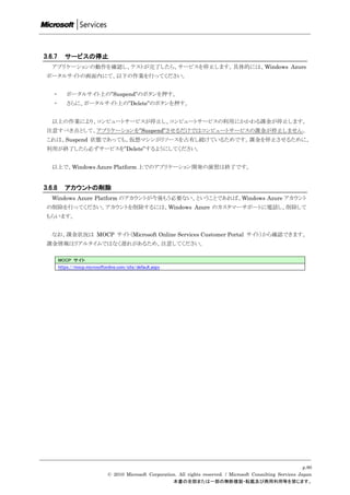 3.6.7      サービスの停止
   アプリケーションの動作を確認し、テストが完了したら、サービスを停止します。具体的には、Windows Azure
 ポータルサイトの画面内にて、以下の作業を行ってください。


   ・        ポータルサイト上の”Suspend”のボタンを押す。
   ・        さらに、ポータルサイト上の”Delete”のボタンを押す。


   以上の作業により、コンピュートサービスが停止し、コンピュートサービスの利用にかかわる課金が停止します。
 注意すべき点として、アプリケーションを”Suspend”させるだけではコンピュートサービスの課金が停止しません。
 これは、Suspend 状態であっても、仮想マシンがリソースを占有し続けているためです。課金を停止させるために、
 利用が終了したら必ずサービスを”Delete”するようにしてください。


   以上で、Windows Azure Platform 上でのアプリケーション開発の演習は終了です。


3.6.8      アカウントの削除
   Windows Azure Platform のアカウントが今後もう必要ない、ということであれば、Windows Azure アカウント
 の削除を行ってください。アカウントを削除するには、Windows Azure のカスタマーサポートに電話し、削除して
 もらいます。


   なお、課金状況は MOCP サイト（Microsoft Online Services Customer Portal サイト）から確認できます。
 課金情報はリアルタイムではなく遅れがあるため、注意してください。

        MOCP サイト
        https://mocp.microsoftonline.com/site/default.aspx




                                                                                                                     p.80
                                © 2010 Microsoft Corporation. All rights reserved. / Microsoft Consulting Services Japan
                                                           本書の全部または一部の無断複製・転載及び商用利用等を禁じます。
 