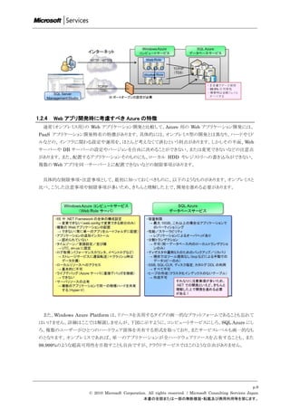 1.2.4   Web アプリ開発時に考慮すべき Azure の特徴
   通常（オンプレミス用）の Web アプリケーション開発と比較して、Azure 用の Web アプリケーション開発には、
 PaaS アプリケーション開発特有の特徴があります。具体的には、オンプレミス型の開発とは異なり、ハードやミド
 ルなどの、インフラに関わる設定や運用を、ほとんど考えなくて済むという利点があります。しかしその半面、Web
 サーバーや DB サーバーの設定やバージョンを自由に決めることができない、または変更できないなどの注意点
 があります。また、配置するアプリケーションそのものにも、ローカル HDD やレジストリへの書き込みができない、
 複数の Web アプリを同一サーバー上に配置できないなどの制限事項があります。


   具体的な制限事項・注意事項として、最初に知っておくべきものに、以下のようなものがあります。オンプレミスと
 比べ、こうした注意事項や制限事項が多いため、きちんと理解した上で、開発を進める必要があります。




   また、Windows Azure Platform は、リソースを共用するタイプの画一的なプラットフォームであることも忘れて
 はいけません。詳細はここでは解説しませんが、下図に示すように、コンピュートサービスにしろ、SQL Azure にし
 ろ、複数のユーザーがひとつのハードウェア筐体を共有する形式を取っており、またサービスレベルも画一的なも
 のとなります。オンプレミスであれば、単一のアプリケーションが全ハードウェアリソースを占有することも、また
 99.999%のような超高可用性を目指すことも自由ですが、クラウドサービスではこのような自由がありません。




                                                                                                      p.9
                © 2010 Microsoft Corporation. All rights reserved. / Microsoft Consulting Services Japan
                                           本書の全部または一部の無断複製・転載及び商用利用等を禁じます。
 