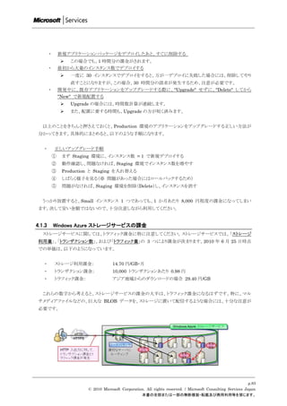 ・       新規アプリケーションパッケージをデプロイしたあと、すぐに削除する
                  この場合でも、1 時間分の課金がされます。
        ・       最初から大量のインスタンス数でデプロイする
                   一度に 30 インスタンスでデプロイをすると、万が一デプロイに失敗した場合には、削除してやり
                     直すことになりますが、この場合、30 時間分の請求が発生するため、注意が必要です。
        ・       開発中に、既存アプリケーションをアップグレードする際に、"Upgrade" せずに、"Delete" してから
                "New" で新規配置する
                   Upgrade の場合には、時間数計算が連続します。
                   また、配置に要する時間も、Upgrade の方が短く済みます。


   以上のことをきちんと押さえておくと、Production 環境のアプリケーションをアップグレードする正しい方法が
 分かってきます。具体的にまとめると、以下のような手順になります。


   ・        正しいアップグレード手順
            ①    まず Staging 環境に、インスタンス数 = 1 で新規デプロイする
            ②    動作確認し、問題なければ、Staging 環境でインスタンス数を増やす
            ③    Production と Staging を入れ替える
            ④    しばらく様子を見る（※ 問題があった場合にはロールバックするため）
            ⑤    問題がなければ、Staging 環境を削除（Delete）し、インスタンスを消す


   うっかり放置すると、Small インスタンス 1 つであっても、1 か月あたり 8,000 円程度の課金になってしまい
 ます。決して安い金額ではないので、十分注意しながら利用してください。


4.1.3       Windows Azure ストレージサービスの課金
   ストレージサービスに関しては、トラフィック課金に特に注意してください。ストレージサービスでは、「ストレージ
 利用量」、「トランザクション数」、および「トラフィック量」の 3 つにより課金が決まります。2010 年 6 月 25 日時点
 での単価は、以下のようになっています。


   ・        ストレージ利用課金：                14.70 円/GB・月
   ・        トランザクション課金：               10,000 トランザクションあたり 0.98 円
   ・        トラフィック課金：                 アジア地域からのダウンロードの場合 29.40 円/GB


   これらの数字から考えると、ストレージサービスの課金の大半は、トラフィック課金になるはずです。特に、マル
 チメディアファイルなどの、巨大な BLOB データを、ストレージに置いて配信するような場合には、十分な注意が
 必要です。




                                                                                                               p.83
                          © 2010 Microsoft Corporation. All rights reserved. / Microsoft Consulting Services Japan
                                                     本書の全部または一部の無断複製・転載及び商用利用等を禁じます。
 