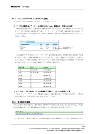 4.1.4      SQL Azure データベースサービスの課金
   データベースサービスの課金については、以下に注意してください。


  A. サービスの課金は、データベースの数とエディションと実際のデータ量により決定
         例えば下図の例の場合には、Business Edition のデータベースが 1 つ、Web Edition のデータベースが
    1 つで、それぞれに対して課金が発生します。データベースサービスの場合、容量制限があるためにデータ
    ベースの数を増やしたくなるわけですが、むやみに増やせば、それ相応に課金額も増えていく、ということに
    注意してください。




         なお、2010 年 6 月末に、データベースサービスの最大容量が拡大され、実容量を加味した課金方式に変
    更されました。例えば、Web Edition のデータベースに対して、ある日、3GB のデータが入っていた場合に
    は、¥4,895.10 の日割りが課金され、次の日、データが 0.8GB に減った場合には、¥979.02 の日割りが課
    金されるようになっています。詳細は Web ページの情報をご確認ください。


             最大容量                  Web                       Business

             1GB                   979.02/月                 (9,799.02/月)

             5GB                   4,895.10/月               (9,799.02/月)

             10GB                  -                         9,799.02/月

             20GB                  -                         19,598.04/月

             30GB                  -                         29,397.06/月

             40GB                  -                         39,196.08/月

             50GB                  -                         48,995.10/月



  B. オンプレミス SQL Server などとの連携を行う場合は、トラフィック課金に注意
         特に、データベースのデータの一括転送などは、どうしても容量がかさみがちになります。トラフィック課金が
    かなりの額になることも想定されるため、十分に注意してください。


4.1.5      課金状況の確認
   なお、上記のいずれに関しても、課金状況は MOCP サイト（Microsoft Online Services Customer Portal
 サイト）から確認できますが、課金情報はリアルタイムではなく遅れがあるため、注意してください。

        MOCP サイト
        https://mocp.microsoftonline.com/site/default.aspx


   また、本セクションで解説した課金ロジックは実際の課金ロジックを単純化したものです。実際の課金ロジックは




                                                                                                                     p.84
                                © 2010 Microsoft Corporation. All rights reserved. / Microsoft Consulting Services Japan
                                                           本書の全部または一部の無断複製・転載及び商用利用等を禁じます。
 