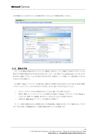 かなり複雑になっておりますので、より詳細を知りたい方は、以下の情報を参照してください。

        課金情報サイト
        http://www.microsoft.com/windowsazure/support/understandbill/




4.1.6      課金の予測
   さて、ここまで課金の仕組みなどについて、ざっと解説してきました。ここで、実際にご自身のアプリケーションの
 場合にどの程度の課金となるのか気になると思います。しかし、これに関しては、case-by-case としか言いようが
 ありません。Web アプリケーションの中身は千差万別であり、必要なサーバー台数も、データ転送量も、本当にま
 ちまちというのが実態です。


   もし実際に Azure プラットフォームを使う前に、課金がどの程度になるかを知りたいようであれば、既存の類似
 アプリケーションについて、以下のようなポイントを考えてみたり、調べてみたりするとよいでしょう。


   ・       ネットワークトラフィックはどの程度あるのか？（これは IIS ログから調べられます）
   ・       現在の Web サーバーのマシンスペックと台数はどの程度か？（Azure プラットフォームでは Small イ
           ンスタンスの CPU が 1.6GHz 相当なので、これからざっくりとした計算はできます）
   ・       必要となる SQL Azure データベースの容量はどの程度か？


   サーバー台数の見積もりなどは、原理的に机上での評価が難しい領域になります。そういう観点からも、プロトタ
 イピングなどを通して実機検証を行い、見積もり精度を高めていくことを推奨します。




                                                                                                                    p.85
                               © 2010 Microsoft Corporation. All rights reserved. / Microsoft Consulting Services Japan
                                                          本書の全部または一部の無断複製・転載及び商用利用等を禁じます。
 