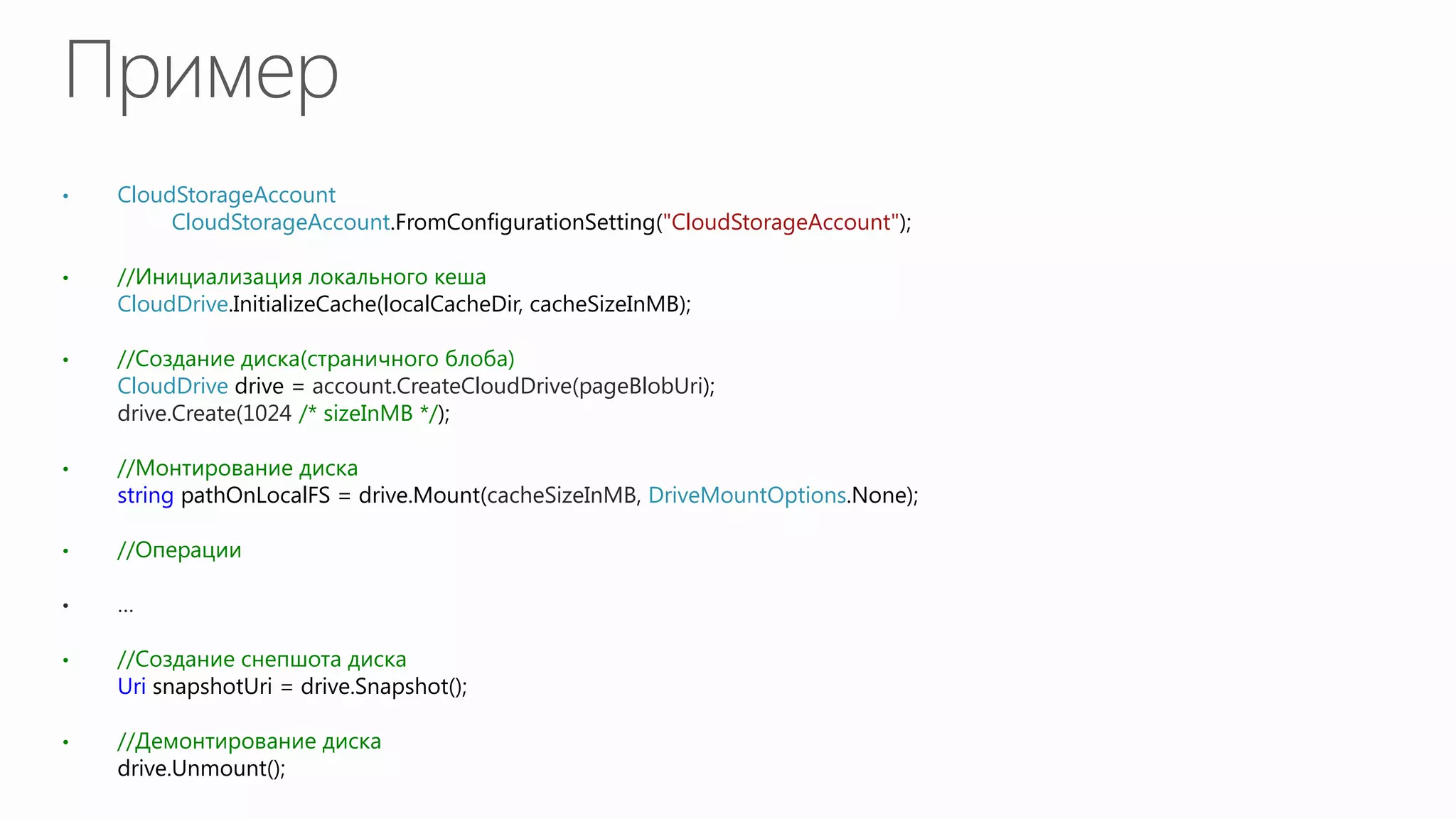 •   CloudStorageAccount account =
         CloudStorageAccount.FromConfigurationSetting("CloudStorageAccount");

•   //Инициализация локального кеша
    CloudDrive.InitializeCache(localCacheDir, cacheSizeInMB);

•   //Создание диска(страничного блоба)
    CloudDrive drive = account.CreateCloudDrive(pageBlobUri);
    drive.Create(1024 /* sizeInMB */);

•   //Монтирование диска
    string pathOnLocalFS = drive.Mount(cacheSizeInMB, DriveMountOptions.None);

•   //Операции

•   …

•   //Создание снепшота диска
    Uri snapshotUri = drive.Snapshot();

•   //Демонтирование диска
    drive.Unmount();
 