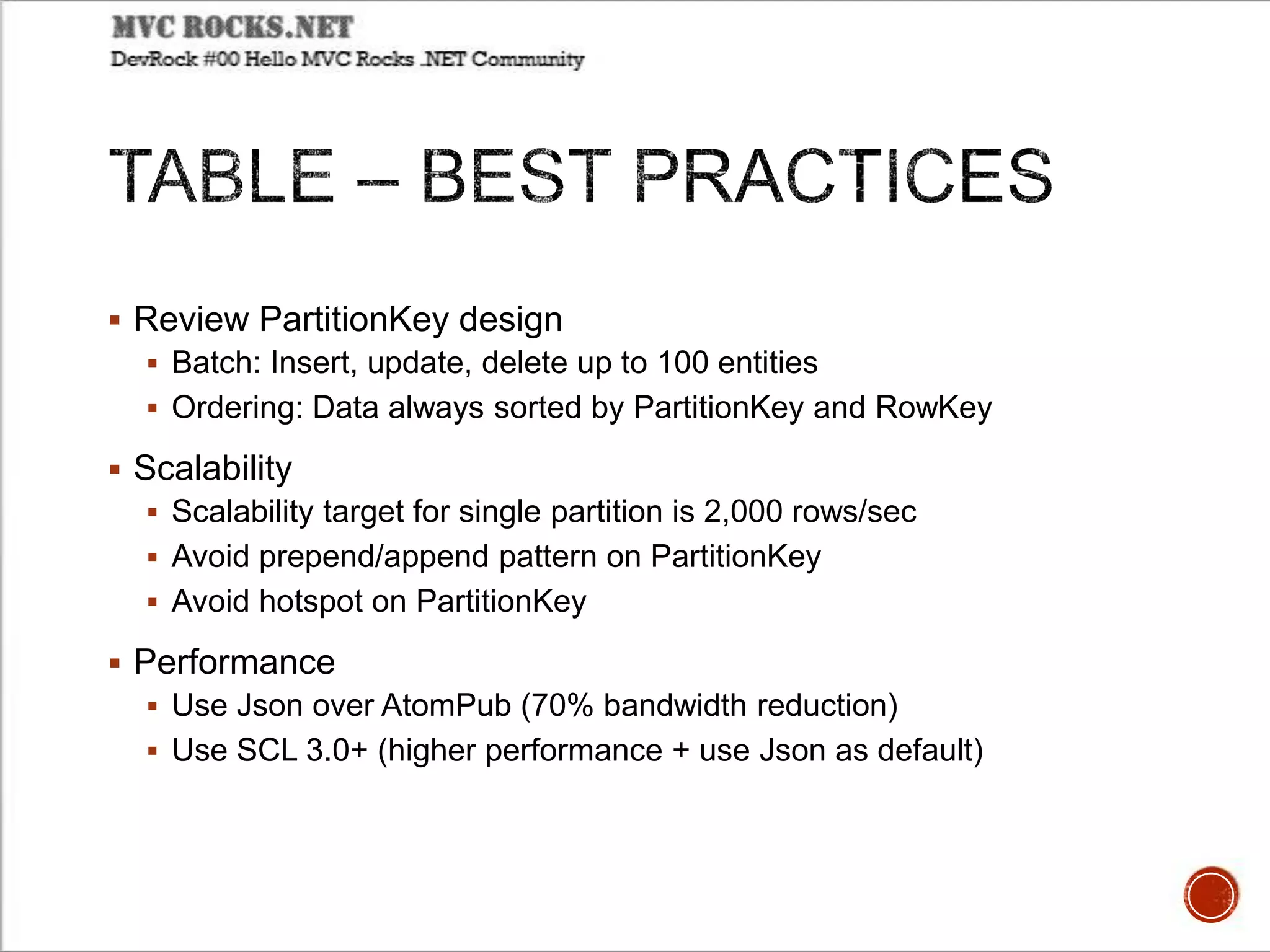  Review PartitionKey design
 Batch: Insert, update, delete up to 100 entities
 Ordering: Data always sorted by PartitionKey and RowKey
 Scalability
 Scalability target for single partition is 2,000 rows/sec
 Avoid prepend/append pattern on PartitionKey
 Avoid hotspot on PartitionKey
 Performance
 Use Json over AtomPub (70% bandwidth reduction)
 Use SCL 3.0+ (higher performance + use Json as default)
 