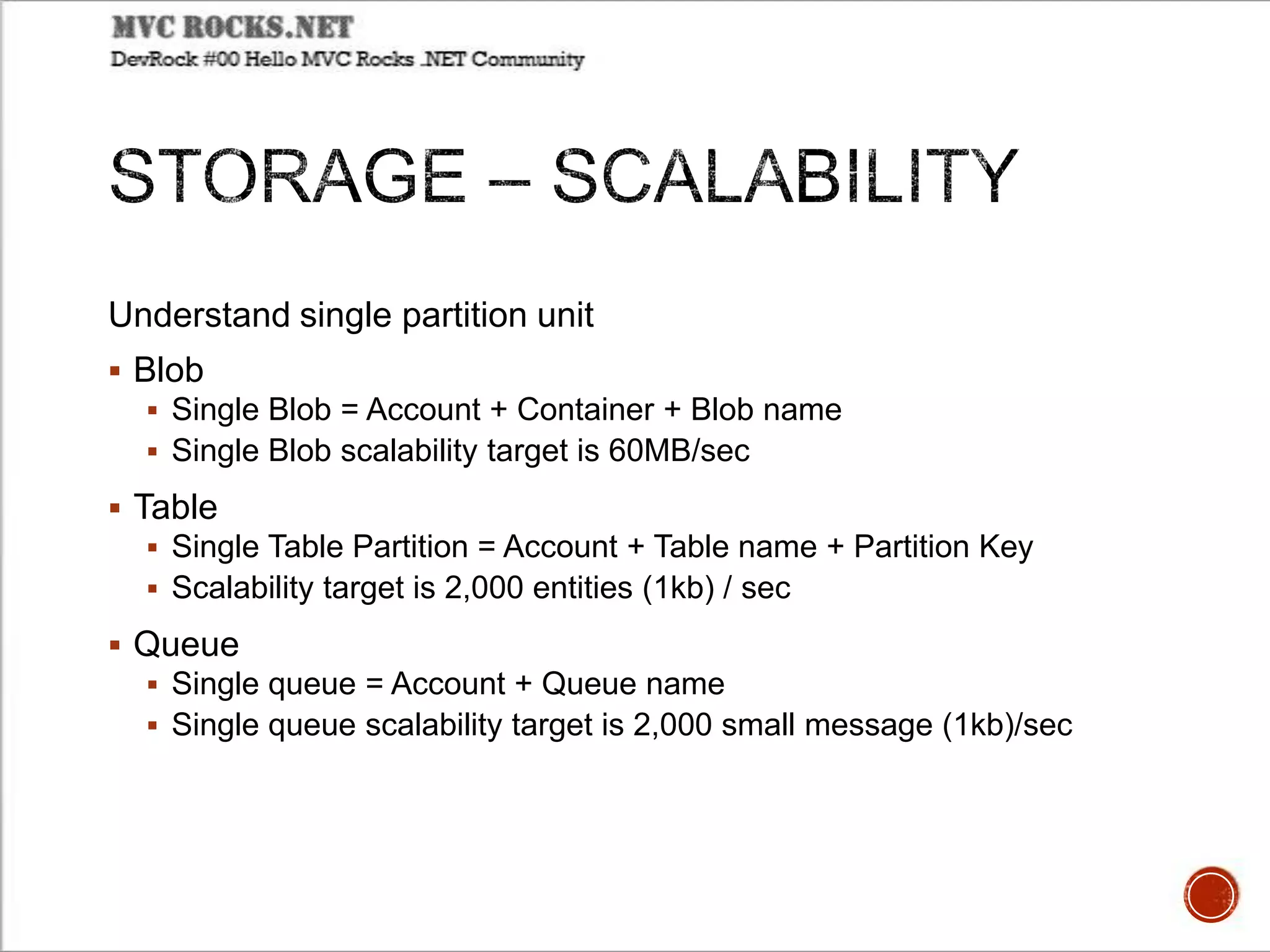 Understand single partition unit
 Blob
 Single Blob = Account + Container + Blob name
 Single Blob scalability target is 60MB/sec
 Table
 Single Table Partition = Account + Table name + Partition Key
 Scalability target is 2,000 entities (1kb) / sec
 Queue
 Single queue = Account + Queue name
 Single queue scalability target is 2,000 small message (1kb)/sec
 