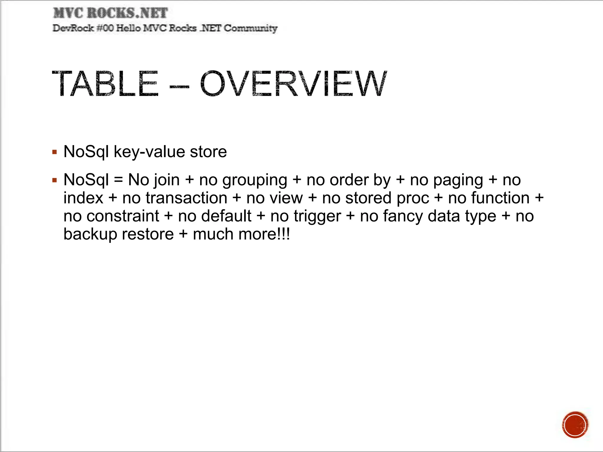  NoSql key-value store
 NoSql = No join + no grouping + no order by + no paging + no
index + no transaction + no view + no stored proc + no function +
no constraint + no default + no trigger + no fancy data type + no
backup restore + much more!!!
 