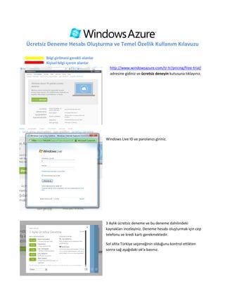 Ücretsiz Deneme Hesabı Oluşturma ve Temel Özellik Kullanım Kılavuzu

       Bilgi girilmesi gerekli alanlar
       Kişisel bilgi içeren alanlar
                                           http://www.windowsazure.com/tr-tr/pricing/free-trial/
                                           adresine gidiniz ve ücretsiz deneyin kutusuna tıklayınız.




                                         Windows Live ID ve parolanızı giriniz.




                                         3 Aylık ücretsiz deneme ve bu deneme dahilindeki
                                         kaynakları inceleyiniz. Deneme hesabı oluşturmak için cep
                                         telefonu ve kredi kartı gerekmektedir.

                                         Sol altta Türkiye seçeneğinin olduğunu kontrol ettikten
                                         sonra sağ aşağıdaki ok’a basınız.
 