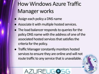How Windows Azure Traffic Manager worksAssign each policy a DNS name Associate it with multiple hosted services. The load balancer responds to queries for the policy DNS name with the address of one of the associated hosted services that satisfies the criteria for the policy. Traffic Manager constantly monitors hosted services to ensure they are online and will not route traffic to any service that is unavailable. 